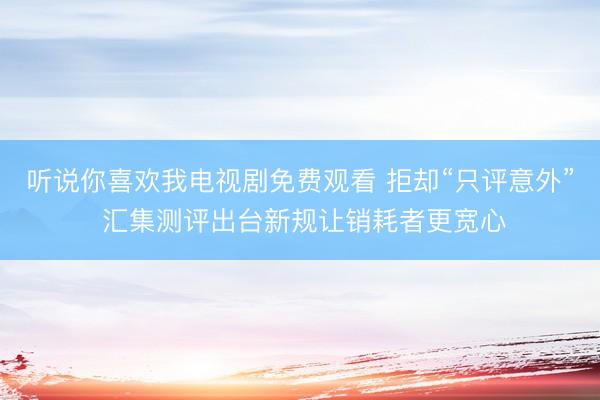 听说你喜欢我电视剧免费观看 拒却“只评意外” 汇集测评出台新规让销耗者更宽心