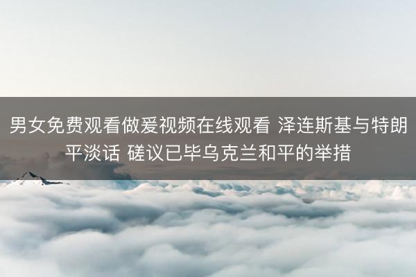 男女免费观看做爰视频在线观看 泽连斯基与特朗平淡话 磋议已毕乌克兰和平的举措