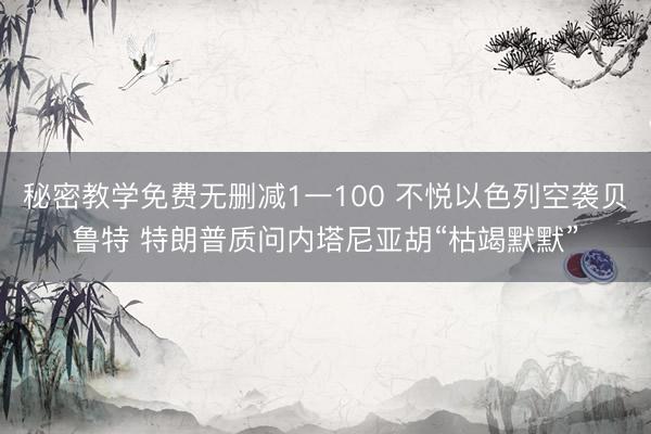 秘密教学免费无删减1一100 不悦以色列空袭贝鲁特 特朗普质问内塔尼亚胡“枯竭默默”