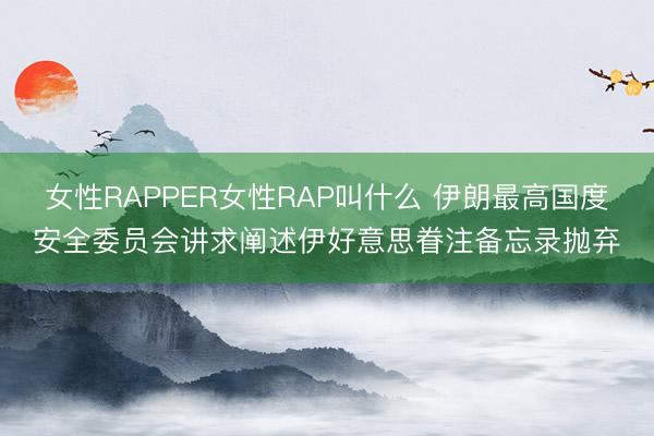 女性RAPPER女性RAP叫什么 伊朗最高国度安全委员会讲求阐述伊好意思眷注备忘录抛弃