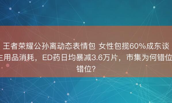 王者荣耀公孙离动态表情包 女性包揽60%成东谈主用品消耗，ED药日均暴减3.6万片，市集为何错位？