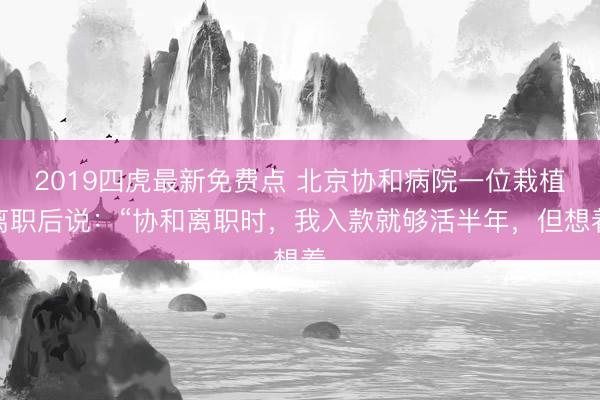 2019四虎最新免费点 北京协和病院一位栽植离职后说：“协和离职时，我入款就够活半年，但想着