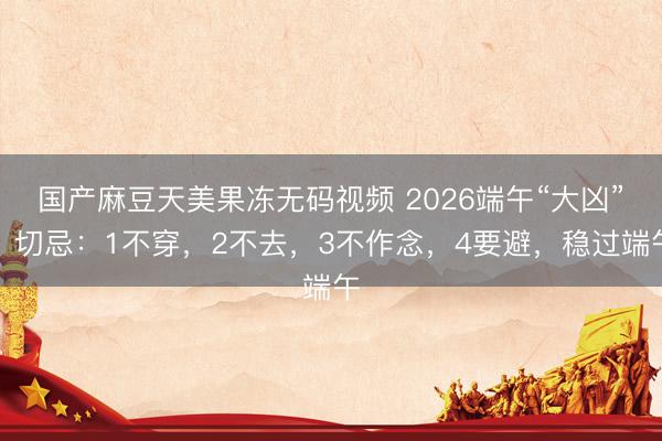 国产麻豆天美果冻无码视频 2026端午“大凶”，切忌：1不穿，2不去，3不作念，4要避，稳过端午