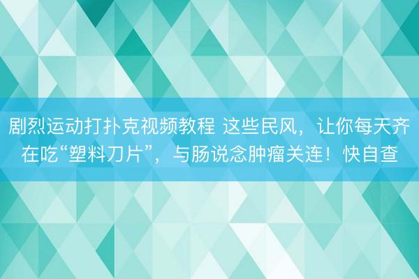 剧烈运动打扑克视频教程 这些民风，让你每天齐在吃“塑料刀片”，与肠说念肿瘤关连！快自查