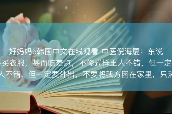 好妈妈5韩国中文在线观看 中医倪海厦：东说念主不错省俭，不错不买衣服，甚而吃差点，不修式样王人不错，但一定要外出，不要将我方困在家里，只消在外面…