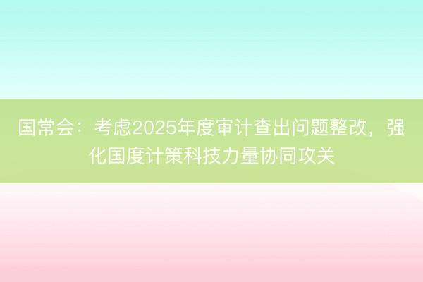 国常会：考虑2025年度审计查出问题整改，强化国度计策科技力量协同攻关