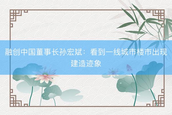 融创中国董事长孙宏斌：看到一线城市楼市出现建造迹象