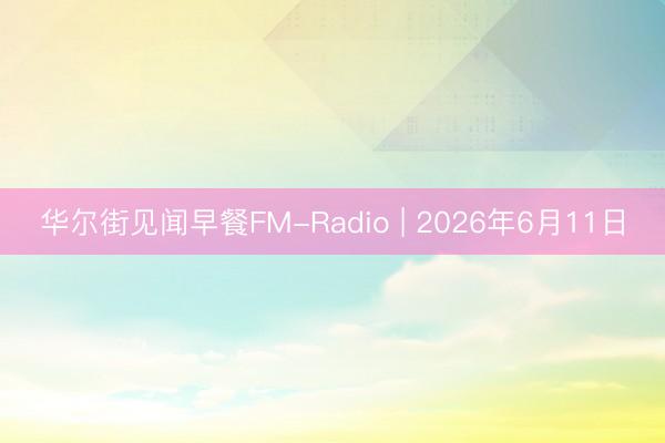 华尔街见闻早餐FM-Radio | 2026年6月11日