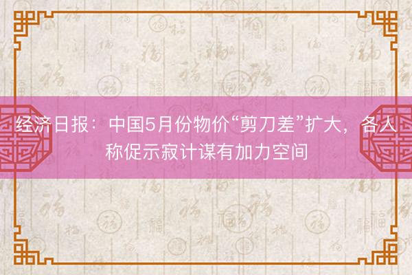 经济日报：中国5月份物价“剪刀差”扩大，各人称促示寂计谋有加力空间