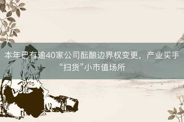 本年已有逾40家公司酝酿边界权变更，产业买手“扫货”小市值场所