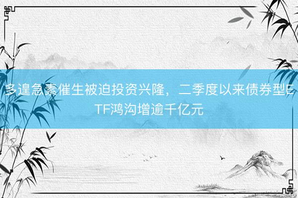 多遑急素催生被迫投资兴隆，二季度以来债券型ETF鸿沟增逾千亿元