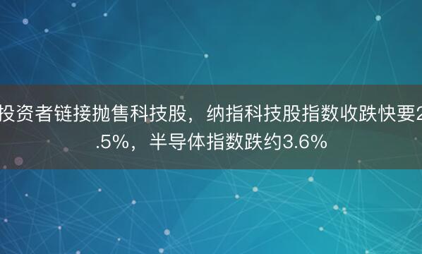 投资者链接抛售科技股，纳指科技股指数收跌快要2.5%，半导体指数跌约3.6%