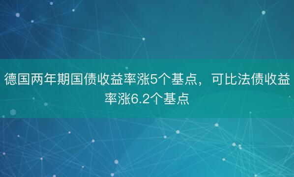 德国两年期国债收益率涨5个基点，可比法债收益率涨6.2个基点