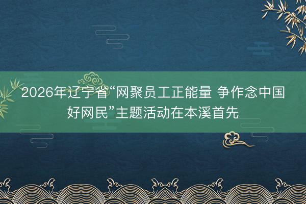2026年辽宁省“网聚员工正能量 争作念中国好网民”主题活动在本溪首先
