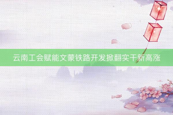 云南工会赋能文蒙铁路开发掀翻实干新高涨