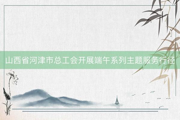 山西省河津市总工会开展端午系列主题服务行径