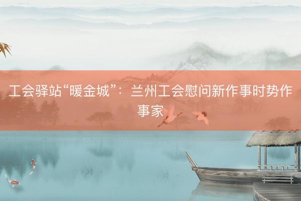 工会驿站“暖金城”：兰州工会慰问新作事时势作事家