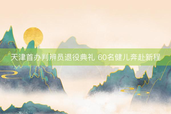 天津首办判辨员退役典礼 60名健儿奔赴新程