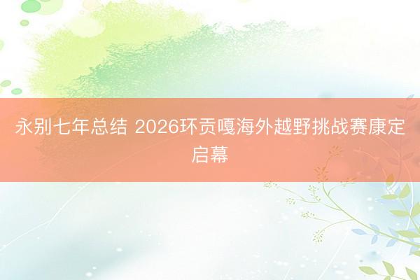 永别七年总结 2026环贡嘎海外越野挑战赛康定启幕
