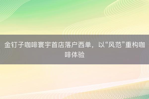 金钉子咖啡寰宇首店落户西单，以“风范”重构咖啡体验