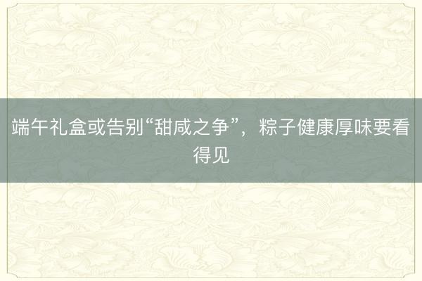 端午礼盒或告别“甜咸之争”，粽子健康厚味要看得见