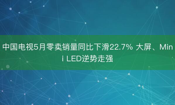中国电视5月零卖销量同比下滑22.7% 大屏、Mini LED逆势走强