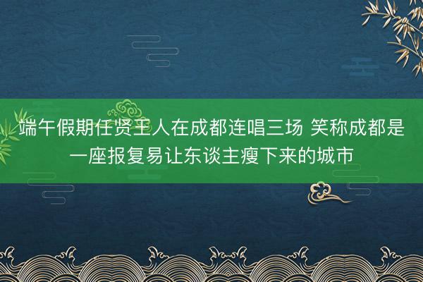 端午假期任贤王人在成都连唱三场 笑称成都是一座报复易让东谈主瘦下来的城市