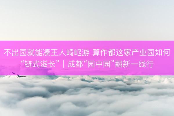 不出园就能凑王人崎岖游 算作都这家产业园如何“链式滋长”｜成都“园中园”翻新一线行