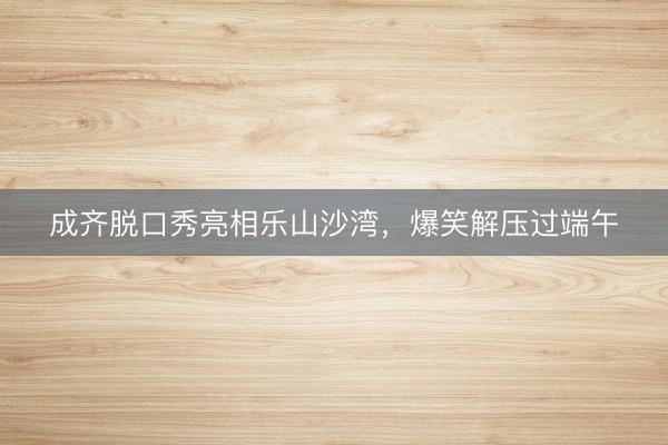 成齐脱口秀亮相乐山沙湾，爆笑解压过端午