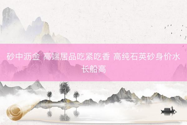 砂中沥金 高端居品吃紧吃香 高纯石英砂身价水长船高