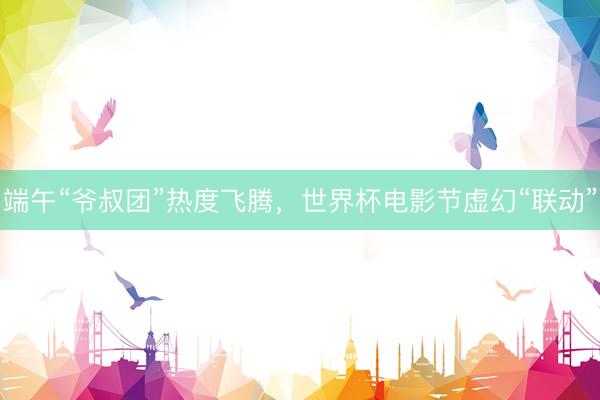 端午“爷叔团”热度飞腾，世界杯电影节虚幻“联动”